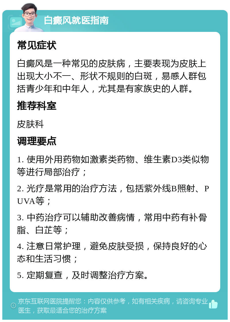 白癜风就医指南 常见症状 白癜风是一种常见的皮肤病，主要表现为皮肤上出现大小不一、形状不规则的白斑，易感人群包括青少年和中年人，尤其是有家族史的人群。 推荐科室 皮肤科 调理要点 1. 使用外用药物如激素类药物、维生素D3类似物等进行局部治疗； 2. 光疗是常用的治疗方法，包括紫外线B照射、PUVA等； 3. 中药治疗可以辅助改善病情，常用中药有补骨脂、白芷等； 4. 注意日常护理，避免皮肤受损，保持良好的心态和生活习惯； 5. 定期复查，及时调整治疗方案。