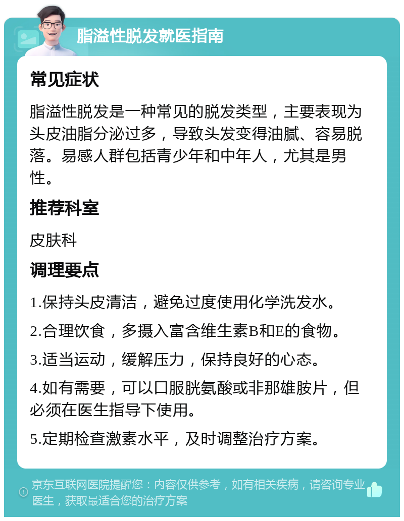 脂溢性脱发就医指南 常见症状 脂溢性脱发是一种常见的脱发类型，主要表现为头皮油脂分泌过多，导致头发变得油腻、容易脱落。易感人群包括青少年和中年人，尤其是男性。 推荐科室 皮肤科 调理要点 1.保持头皮清洁，避免过度使用化学洗发水。 2.合理饮食，多摄入富含维生素B和E的食物。 3.适当运动，缓解压力，保持良好的心态。 4.如有需要，可以口服胱氨酸或非那雄胺片，但必须在医生指导下使用。 5.定期检查激素水平，及时调整治疗方案。