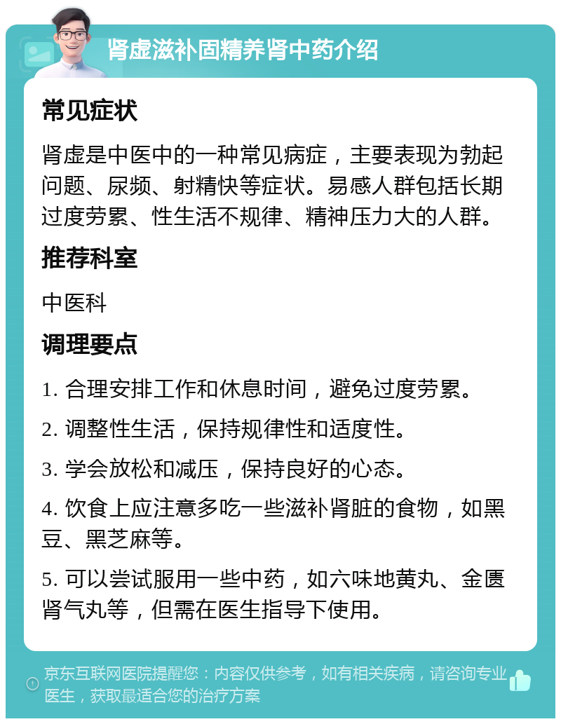 肾虚滋补固精养肾中药介绍 常见症状 肾虚是中医中的一种常见病症，主要表现为勃起问题、尿频、射精快等症状。易感人群包括长期过度劳累、性生活不规律、精神压力大的人群。 推荐科室 中医科 调理要点 1. 合理安排工作和休息时间，避免过度劳累。 2. 调整性生活，保持规律性和适度性。 3. 学会放松和减压，保持良好的心态。 4. 饮食上应注意多吃一些滋补肾脏的食物，如黑豆、黑芝麻等。 5. 可以尝试服用一些中药，如六味地黄丸、金匮肾气丸等，但需在医生指导下使用。