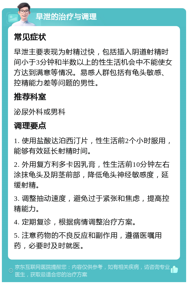 早泄的治疗与调理 常见症状 早泄主要表现为射精过快，包括插入阴道射精时间小于3分钟和半数以上的性生活机会中不能使女方达到满意等情况。易感人群包括有龟头敏感、控精能力差等问题的男性。 推荐科室 泌尿外科或男科 调理要点 1. 使用盐酸达泊西汀片，性生活前2个小时服用，能够有效延长射精时间。 2. 外用复方利多卡因乳膏，性生活前10分钟左右涂抹龟头及阴茎前部，降低龟头神经敏感度，延缓射精。 3. 调整抽动速度，避免过于紧张和焦虑，提高控精能力。 4. 定期复诊，根据病情调整治疗方案。 5. 注意药物的不良反应和副作用，遵循医嘱用药，必要时及时就医。