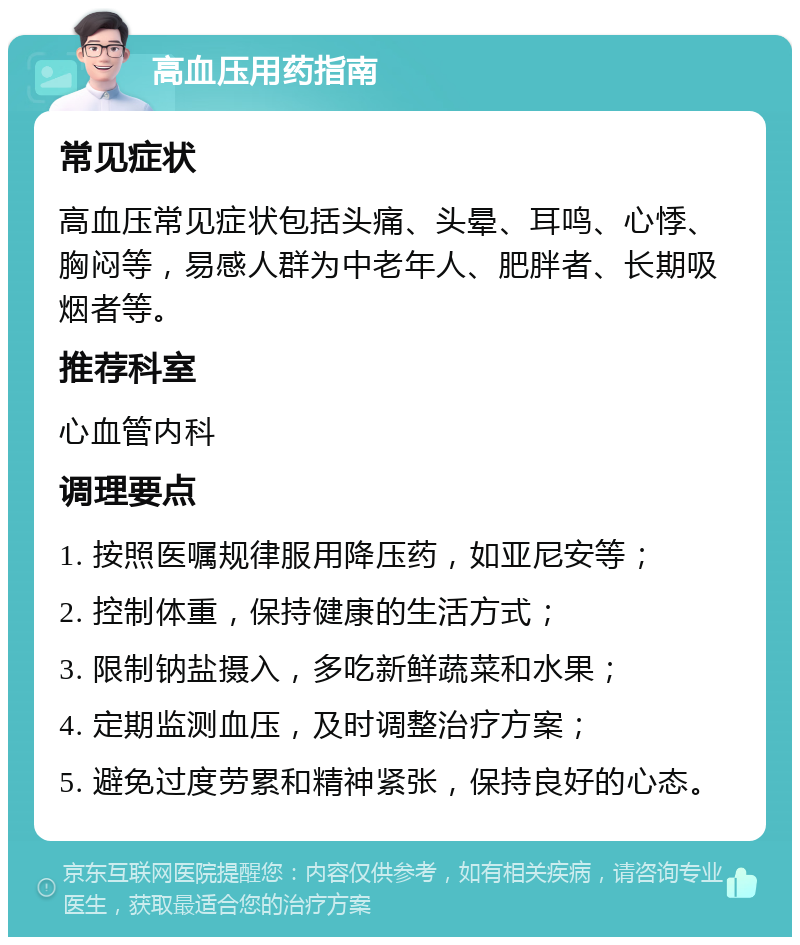 高血压用药指南 常见症状 高血压常见症状包括头痛、头晕、耳鸣、心悸、胸闷等，易感人群为中老年人、肥胖者、长期吸烟者等。 推荐科室 心血管内科 调理要点 1. 按照医嘱规律服用降压药，如亚尼安等； 2. 控制体重，保持健康的生活方式； 3. 限制钠盐摄入，多吃新鲜蔬菜和水果； 4. 定期监测血压，及时调整治疗方案； 5. 避免过度劳累和精神紧张，保持良好的心态。