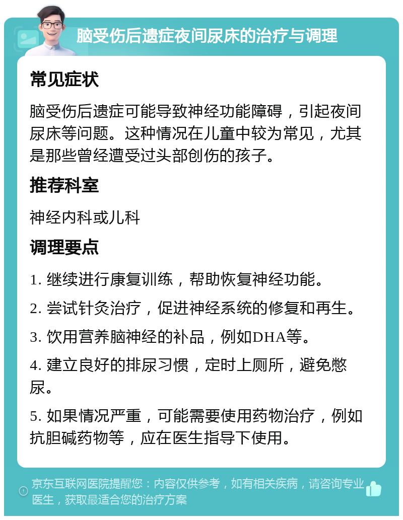 脑受伤后遗症夜间尿床的治疗与调理 常见症状 脑受伤后遗症可能导致神经功能障碍，引起夜间尿床等问题。这种情况在儿童中较为常见，尤其是那些曾经遭受过头部创伤的孩子。 推荐科室 神经内科或儿科 调理要点 1. 继续进行康复训练，帮助恢复神经功能。 2. 尝试针灸治疗，促进神经系统的修复和再生。 3. 饮用营养脑神经的补品，例如DHA等。 4. 建立良好的排尿习惯，定时上厕所，避免憋尿。 5. 如果情况严重，可能需要使用药物治疗，例如抗胆碱药物等，应在医生指导下使用。