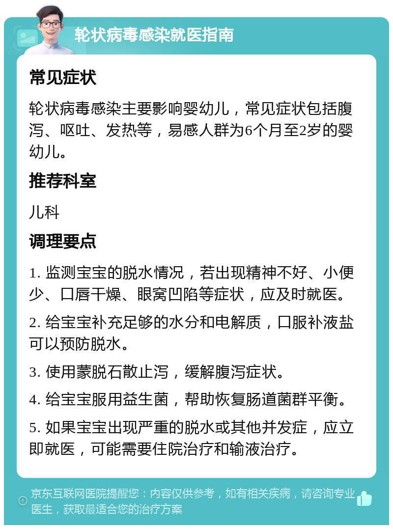 轮状病毒感染就医指南 常见症状 轮状病毒感染主要影响婴幼儿，常见症状包括腹泻、呕吐、发热等，易感人群为6个月至2岁的婴幼儿。 推荐科室 儿科 调理要点 1. 监测宝宝的脱水情况，若出现精神不好、小便少、口唇干燥、眼窝凹陷等症状，应及时就医。 2. 给宝宝补充足够的水分和电解质，口服补液盐可以预防脱水。 3. 使用蒙脱石散止泻，缓解腹泻症状。 4. 给宝宝服用益生菌，帮助恢复肠道菌群平衡。 5. 如果宝宝出现严重的脱水或其他并发症，应立即就医，可能需要住院治疗和输液治疗。