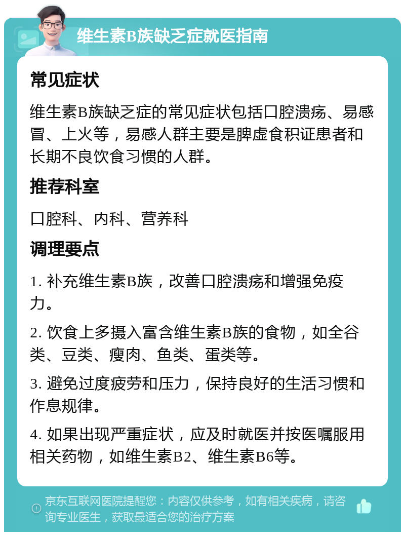 维生素B族缺乏症就医指南 常见症状 维生素B族缺乏症的常见症状包括口腔溃疡、易感冒、上火等，易感人群主要是脾虚食积证患者和长期不良饮食习惯的人群。 推荐科室 口腔科、内科、营养科 调理要点 1. 补充维生素B族，改善口腔溃疡和增强免疫力。 2. 饮食上多摄入富含维生素B族的食物，如全谷类、豆类、瘦肉、鱼类、蛋类等。 3. 避免过度疲劳和压力，保持良好的生活习惯和作息规律。 4. 如果出现严重症状，应及时就医并按医嘱服用相关药物，如维生素B2、维生素B6等。