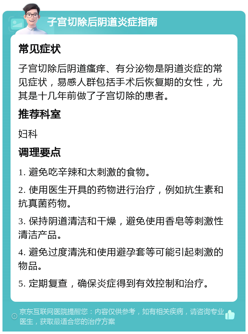 子宫切除后阴道炎症指南 常见症状 子宫切除后阴道瘙痒、有分泌物是阴道炎症的常见症状，易感人群包括手术后恢复期的女性，尤其是十几年前做了子宫切除的患者。 推荐科室 妇科 调理要点 1. 避免吃辛辣和太刺激的食物。 2. 使用医生开具的药物进行治疗，例如抗生素和抗真菌药物。 3. 保持阴道清洁和干燥，避免使用香皂等刺激性清洁产品。 4. 避免过度清洗和使用避孕套等可能引起刺激的物品。 5. 定期复查，确保炎症得到有效控制和治疗。