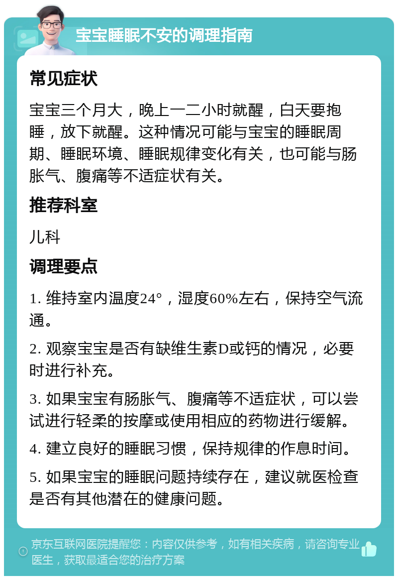 宝宝睡眠不安的调理指南 常见症状 宝宝三个月大，晚上一二小时就醒，白天要抱睡，放下就醒。这种情况可能与宝宝的睡眠周期、睡眠环境、睡眠规律变化有关，也可能与肠胀气、腹痛等不适症状有关。 推荐科室 儿科 调理要点 1. 维持室内温度24°，湿度60%左右，保持空气流通。 2. 观察宝宝是否有缺维生素D或钙的情况，必要时进行补充。 3. 如果宝宝有肠胀气、腹痛等不适症状，可以尝试进行轻柔的按摩或使用相应的药物进行缓解。 4. 建立良好的睡眠习惯，保持规律的作息时间。 5. 如果宝宝的睡眠问题持续存在，建议就医检查是否有其他潜在的健康问题。