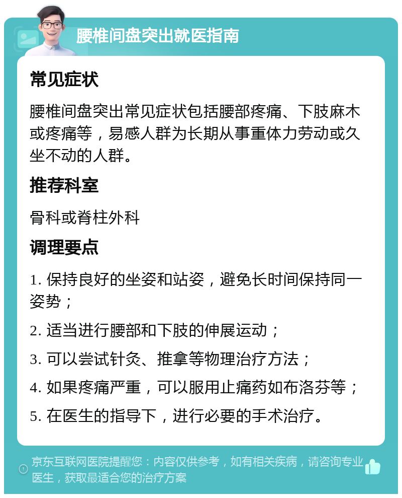 腰椎间盘突出就医指南 常见症状 腰椎间盘突出常见症状包括腰部疼痛、下肢麻木或疼痛等，易感人群为长期从事重体力劳动或久坐不动的人群。 推荐科室 骨科或脊柱外科 调理要点 1. 保持良好的坐姿和站姿，避免长时间保持同一姿势； 2. 适当进行腰部和下肢的伸展运动； 3. 可以尝试针灸、推拿等物理治疗方法； 4. 如果疼痛严重，可以服用止痛药如布洛芬等； 5. 在医生的指导下，进行必要的手术治疗。