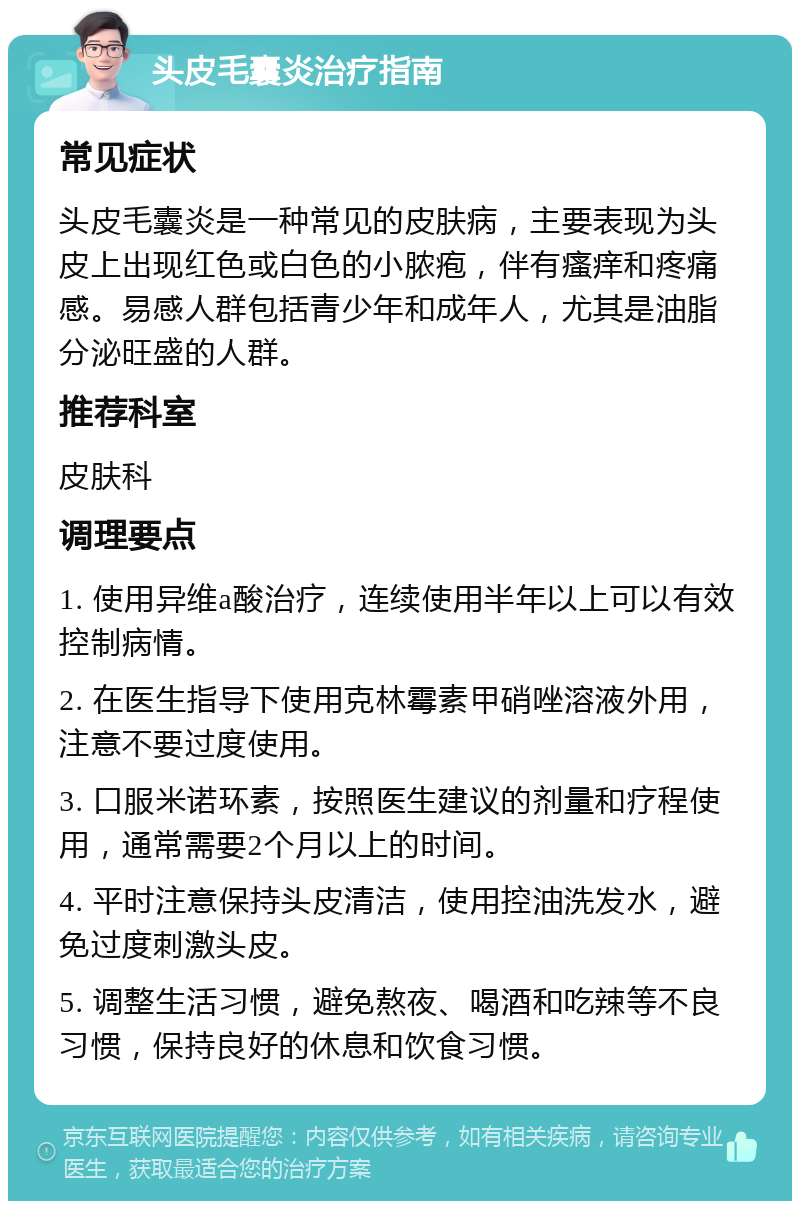 头皮毛囊炎治疗指南 常见症状 头皮毛囊炎是一种常见的皮肤病，主要表现为头皮上出现红色或白色的小脓疱，伴有瘙痒和疼痛感。易感人群包括青少年和成年人，尤其是油脂分泌旺盛的人群。 推荐科室 皮肤科 调理要点 1. 使用异维a酸治疗，连续使用半年以上可以有效控制病情。 2. 在医生指导下使用克林霉素甲硝唑溶液外用，注意不要过度使用。 3. 口服米诺环素，按照医生建议的剂量和疗程使用，通常需要2个月以上的时间。 4. 平时注意保持头皮清洁，使用控油洗发水，避免过度刺激头皮。 5. 调整生活习惯，避免熬夜、喝酒和吃辣等不良习惯，保持良好的休息和饮食习惯。