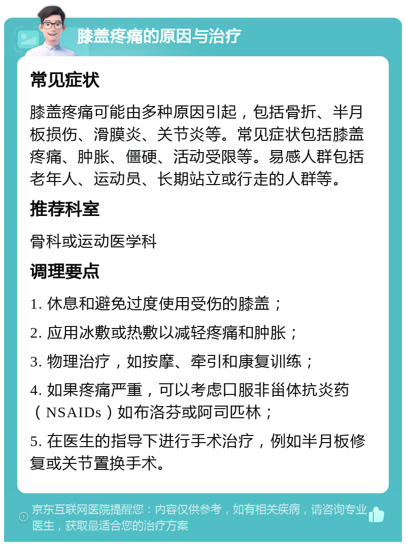 膝盖疼痛的原因与治疗 常见症状 膝盖疼痛可能由多种原因引起，包括骨折、半月板损伤、滑膜炎、关节炎等。常见症状包括膝盖疼痛、肿胀、僵硬、活动受限等。易感人群包括老年人、运动员、长期站立或行走的人群等。 推荐科室 骨科或运动医学科 调理要点 1. 休息和避免过度使用受伤的膝盖； 2. 应用冰敷或热敷以减轻疼痛和肿胀； 3. 物理治疗，如按摩、牵引和康复训练； 4. 如果疼痛严重，可以考虑口服非甾体抗炎药（NSAIDs）如布洛芬或阿司匹林； 5. 在医生的指导下进行手术治疗，例如半月板修复或关节置换手术。