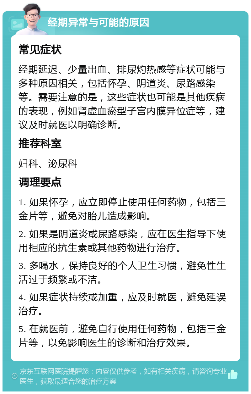 经期异常与可能的原因 常见症状 经期延迟、少量出血、排尿灼热感等症状可能与多种原因相关，包括怀孕、阴道炎、尿路感染等。需要注意的是，这些症状也可能是其他疾病的表现，例如肾虚血瘀型子宫内膜异位症等，建议及时就医以明确诊断。 推荐科室 妇科、泌尿科 调理要点 1. 如果怀孕，应立即停止使用任何药物，包括三金片等，避免对胎儿造成影响。 2. 如果是阴道炎或尿路感染，应在医生指导下使用相应的抗生素或其他药物进行治疗。 3. 多喝水，保持良好的个人卫生习惯，避免性生活过于频繁或不洁。 4. 如果症状持续或加重，应及时就医，避免延误治疗。 5. 在就医前，避免自行使用任何药物，包括三金片等，以免影响医生的诊断和治疗效果。