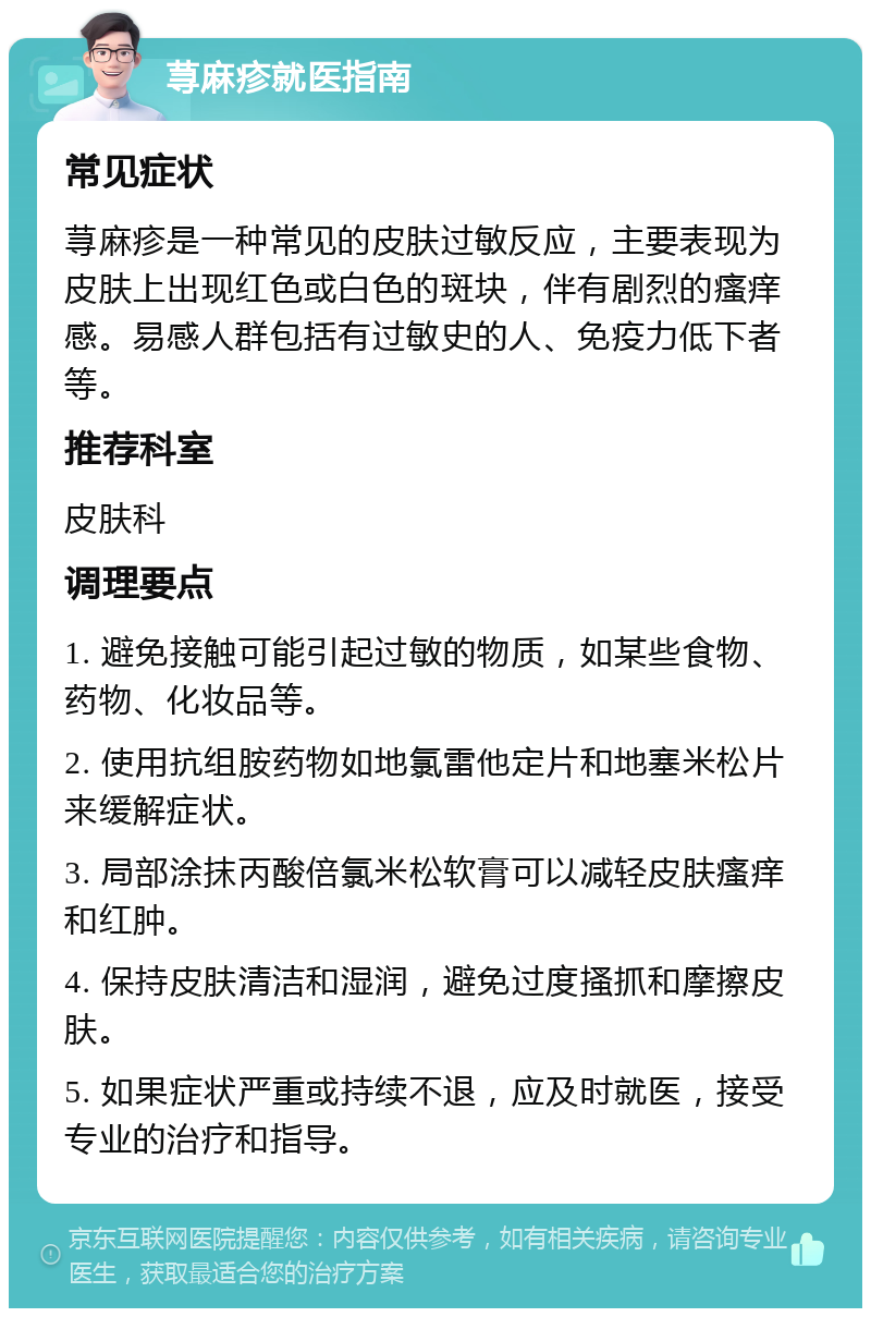 荨麻疹就医指南 常见症状 荨麻疹是一种常见的皮肤过敏反应，主要表现为皮肤上出现红色或白色的斑块，伴有剧烈的瘙痒感。易感人群包括有过敏史的人、免疫力低下者等。 推荐科室 皮肤科 调理要点 1. 避免接触可能引起过敏的物质，如某些食物、药物、化妆品等。 2. 使用抗组胺药物如地氯雷他定片和地塞米松片来缓解症状。 3. 局部涂抹丙酸倍氯米松软膏可以减轻皮肤瘙痒和红肿。 4. 保持皮肤清洁和湿润，避免过度搔抓和摩擦皮肤。 5. 如果症状严重或持续不退，应及时就医，接受专业的治疗和指导。