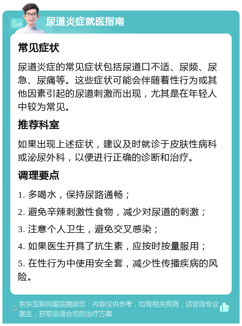 尿道炎症就医指南 常见症状 尿道炎症的常见症状包括尿道口不适、尿频、尿急、尿痛等。这些症状可能会伴随着性行为或其他因素引起的尿道刺激而出现，尤其是在年轻人中较为常见。 推荐科室 如果出现上述症状，建议及时就诊于皮肤性病科或泌尿外科，以便进行正确的诊断和治疗。 调理要点 1. 多喝水，保持尿路通畅； 2. 避免辛辣刺激性食物，减少对尿道的刺激； 3. 注意个人卫生，避免交叉感染； 4. 如果医生开具了抗生素，应按时按量服用； 5. 在性行为中使用安全套，减少性传播疾病的风险。