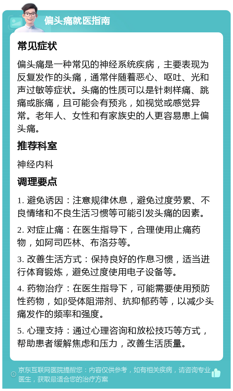 偏头痛就医指南 常见症状 偏头痛是一种常见的神经系统疾病，主要表现为反复发作的头痛，通常伴随着恶心、呕吐、光和声过敏等症状。头痛的性质可以是针刺样痛、跳痛或胀痛，且可能会有预兆，如视觉或感觉异常。老年人、女性和有家族史的人更容易患上偏头痛。 推荐科室 神经内科 调理要点 1. 避免诱因：注意规律休息，避免过度劳累、不良情绪和不良生活习惯等可能引发头痛的因素。 2. 对症止痛：在医生指导下，合理使用止痛药物，如阿司匹林、布洛芬等。 3. 改善生活方式：保持良好的作息习惯，适当进行体育锻炼，避免过度使用电子设备等。 4. 药物治疗：在医生指导下，可能需要使用预防性药物，如β受体阻滞剂、抗抑郁药等，以减少头痛发作的频率和强度。 5. 心理支持：通过心理咨询和放松技巧等方式，帮助患者缓解焦虑和压力，改善生活质量。