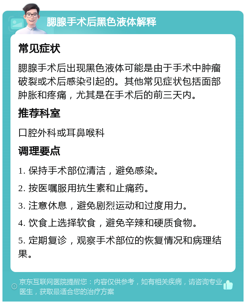 腮腺手术后黑色液体解释 常见症状 腮腺手术后出现黑色液体可能是由于手术中肿瘤破裂或术后感染引起的。其他常见症状包括面部肿胀和疼痛，尤其是在手术后的前三天内。 推荐科室 口腔外科或耳鼻喉科 调理要点 1. 保持手术部位清洁，避免感染。 2. 按医嘱服用抗生素和止痛药。 3. 注意休息，避免剧烈运动和过度用力。 4. 饮食上选择软食，避免辛辣和硬质食物。 5. 定期复诊，观察手术部位的恢复情况和病理结果。