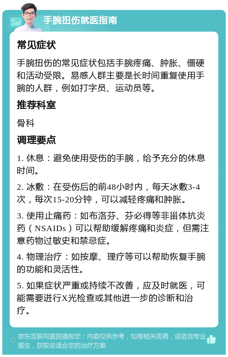 手腕扭伤就医指南 常见症状 手腕扭伤的常见症状包括手腕疼痛、肿胀、僵硬和活动受限。易感人群主要是长时间重复使用手腕的人群，例如打字员、运动员等。 推荐科室 骨科 调理要点 1. 休息：避免使用受伤的手腕，给予充分的休息时间。 2. 冰敷：在受伤后的前48小时内，每天冰敷3-4次，每次15-20分钟，可以减轻疼痛和肿胀。 3. 使用止痛药：如布洛芬、芬必得等非甾体抗炎药（NSAIDs）可以帮助缓解疼痛和炎症，但需注意药物过敏史和禁忌症。 4. 物理治疗：如按摩、理疗等可以帮助恢复手腕的功能和灵活性。 5. 如果症状严重或持续不改善，应及时就医，可能需要进行X光检查或其他进一步的诊断和治疗。