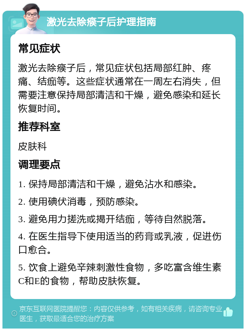 激光去除瘊子后护理指南 常见症状 激光去除瘊子后，常见症状包括局部红肿、疼痛、结痂等。这些症状通常在一周左右消失，但需要注意保持局部清洁和干燥，避免感染和延长恢复时间。 推荐科室 皮肤科 调理要点 1. 保持局部清洁和干燥，避免沾水和感染。 2. 使用碘伏消毒，预防感染。 3. 避免用力搓洗或揭开结痂，等待自然脱落。 4. 在医生指导下使用适当的药膏或乳液，促进伤口愈合。 5. 饮食上避免辛辣刺激性食物，多吃富含维生素C和E的食物，帮助皮肤恢复。