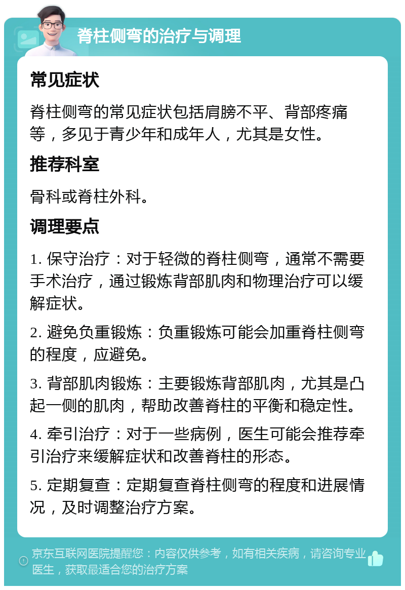 脊柱侧弯的治疗与调理 常见症状 脊柱侧弯的常见症状包括肩膀不平、背部疼痛等，多见于青少年和成年人，尤其是女性。 推荐科室 骨科或脊柱外科。 调理要点 1. 保守治疗：对于轻微的脊柱侧弯，通常不需要手术治疗，通过锻炼背部肌肉和物理治疗可以缓解症状。 2. 避免负重锻炼：负重锻炼可能会加重脊柱侧弯的程度，应避免。 3. 背部肌肉锻炼：主要锻炼背部肌肉，尤其是凸起一侧的肌肉，帮助改善脊柱的平衡和稳定性。 4. 牵引治疗：对于一些病例，医生可能会推荐牵引治疗来缓解症状和改善脊柱的形态。 5. 定期复查：定期复查脊柱侧弯的程度和进展情况，及时调整治疗方案。