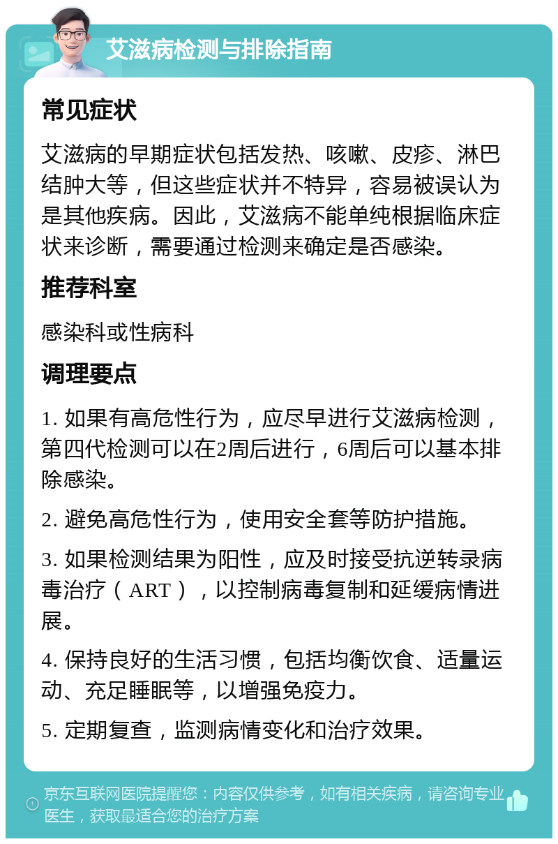 艾滋病检测与排除指南 常见症状 艾滋病的早期症状包括发热、咳嗽、皮疹、淋巴结肿大等，但这些症状并不特异，容易被误认为是其他疾病。因此，艾滋病不能单纯根据临床症状来诊断，需要通过检测来确定是否感染。 推荐科室 感染科或性病科 调理要点 1. 如果有高危性行为，应尽早进行艾滋病检测，第四代检测可以在2周后进行，6周后可以基本排除感染。 2. 避免高危性行为，使用安全套等防护措施。 3. 如果检测结果为阳性，应及时接受抗逆转录病毒治疗（ART），以控制病毒复制和延缓病情进展。 4. 保持良好的生活习惯，包括均衡饮食、适量运动、充足睡眠等，以增强免疫力。 5. 定期复查，监测病情变化和治疗效果。