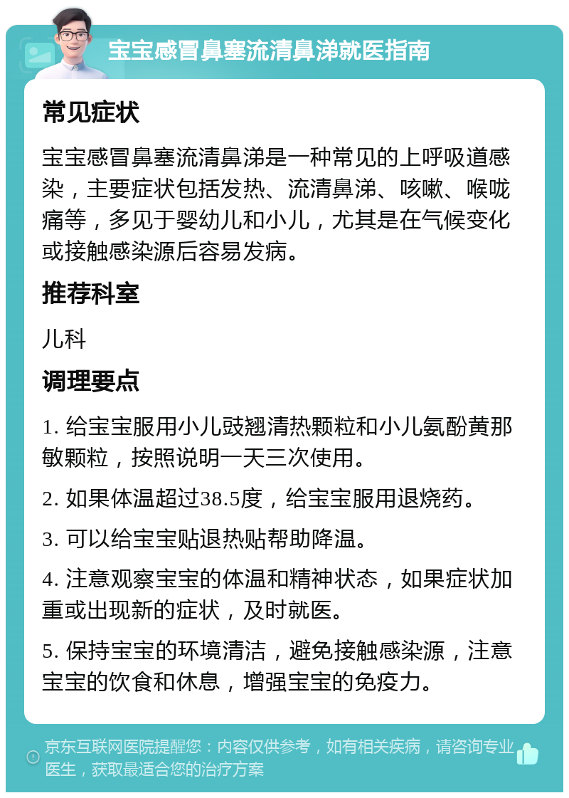 宝宝感冒鼻塞流清鼻涕就医指南 常见症状 宝宝感冒鼻塞流清鼻涕是一种常见的上呼吸道感染，主要症状包括发热、流清鼻涕、咳嗽、喉咙痛等，多见于婴幼儿和小儿，尤其是在气候变化或接触感染源后容易发病。 推荐科室 儿科 调理要点 1. 给宝宝服用小儿豉翘清热颗粒和小儿氨酚黄那敏颗粒，按照说明一天三次使用。 2. 如果体温超过38.5度，给宝宝服用退烧药。 3. 可以给宝宝贴退热贴帮助降温。 4. 注意观察宝宝的体温和精神状态，如果症状加重或出现新的症状，及时就医。 5. 保持宝宝的环境清洁，避免接触感染源，注意宝宝的饮食和休息，增强宝宝的免疫力。