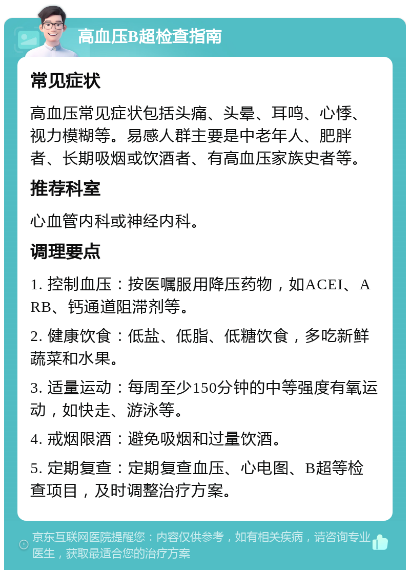 高血压B超检查指南 常见症状 高血压常见症状包括头痛、头晕、耳鸣、心悸、视力模糊等。易感人群主要是中老年人、肥胖者、长期吸烟或饮酒者、有高血压家族史者等。 推荐科室 心血管内科或神经内科。 调理要点 1. 控制血压：按医嘱服用降压药物，如ACEI、ARB、钙通道阻滞剂等。 2. 健康饮食：低盐、低脂、低糖饮食，多吃新鲜蔬菜和水果。 3. 适量运动：每周至少150分钟的中等强度有氧运动，如快走、游泳等。 4. 戒烟限酒：避免吸烟和过量饮酒。 5. 定期复查：定期复查血压、心电图、B超等检查项目，及时调整治疗方案。