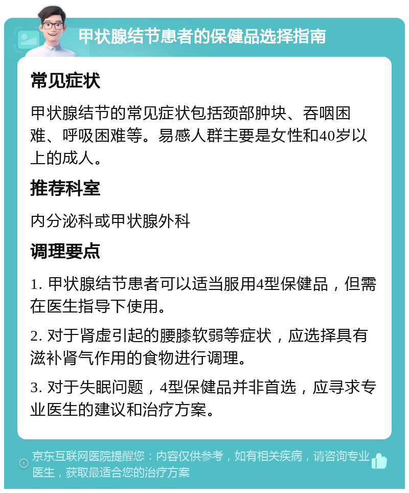 甲状腺结节患者的保健品选择指南 常见症状 甲状腺结节的常见症状包括颈部肿块、吞咽困难、呼吸困难等。易感人群主要是女性和40岁以上的成人。 推荐科室 内分泌科或甲状腺外科 调理要点 1. 甲状腺结节患者可以适当服用4型保健品，但需在医生指导下使用。 2. 对于肾虚引起的腰膝软弱等症状，应选择具有滋补肾气作用的食物进行调理。 3. 对于失眠问题，4型保健品并非首选，应寻求专业医生的建议和治疗方案。