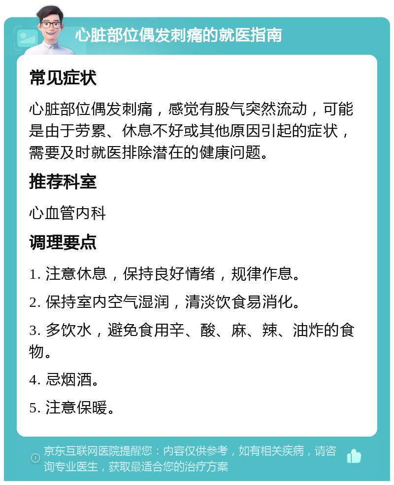 心脏部位偶发刺痛的就医指南 常见症状 心脏部位偶发刺痛，感觉有股气突然流动，可能是由于劳累、休息不好或其他原因引起的症状，需要及时就医排除潜在的健康问题。 推荐科室 心血管内科 调理要点 1. 注意休息，保持良好情绪，规律作息。 2. 保持室内空气湿润，清淡饮食易消化。 3. 多饮水，避免食用辛、酸、麻、辣、油炸的食物。 4. 忌烟酒。 5. 注意保暖。