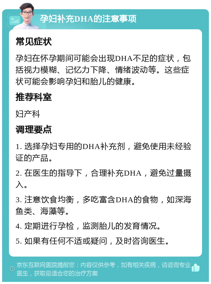 孕妇补充DHA的注意事项 常见症状 孕妇在怀孕期间可能会出现DHA不足的症状，包括视力模糊、记忆力下降、情绪波动等。这些症状可能会影响孕妇和胎儿的健康。 推荐科室 妇产科 调理要点 1. 选择孕妇专用的DHA补充剂，避免使用未经验证的产品。 2. 在医生的指导下，合理补充DHA，避免过量摄入。 3. 注意饮食均衡，多吃富含DHA的食物，如深海鱼类、海藻等。 4. 定期进行孕检，监测胎儿的发育情况。 5. 如果有任何不适或疑问，及时咨询医生。