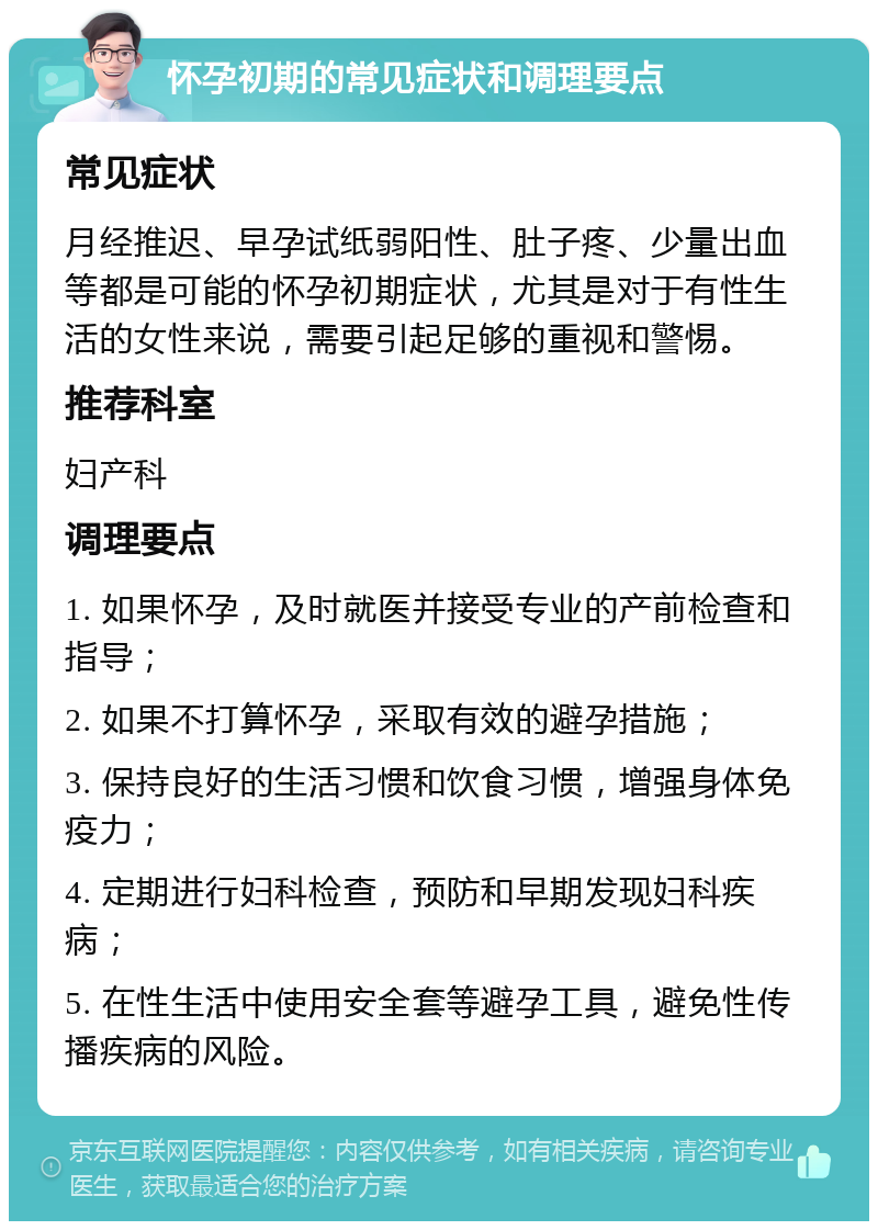 怀孕初期的常见症状和调理要点 常见症状 月经推迟、早孕试纸弱阳性、肚子疼、少量出血等都是可能的怀孕初期症状，尤其是对于有性生活的女性来说，需要引起足够的重视和警惕。 推荐科室 妇产科 调理要点 1. 如果怀孕，及时就医并接受专业的产前检查和指导； 2. 如果不打算怀孕，采取有效的避孕措施； 3. 保持良好的生活习惯和饮食习惯，增强身体免疫力； 4. 定期进行妇科检查，预防和早期发现妇科疾病； 5. 在性生活中使用安全套等避孕工具，避免性传播疾病的风险。