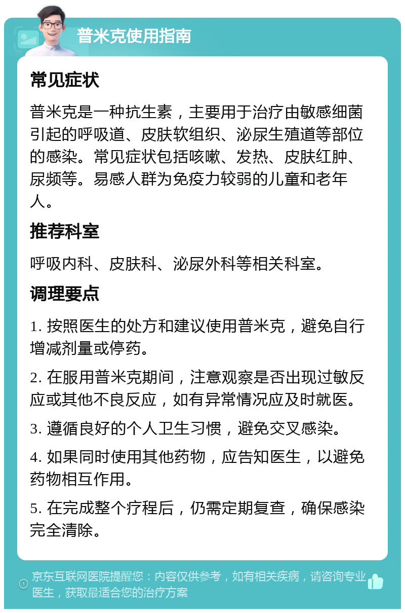 普米克使用指南 常见症状 普米克是一种抗生素，主要用于治疗由敏感细菌引起的呼吸道、皮肤软组织、泌尿生殖道等部位的感染。常见症状包括咳嗽、发热、皮肤红肿、尿频等。易感人群为免疫力较弱的儿童和老年人。 推荐科室 呼吸内科、皮肤科、泌尿外科等相关科室。 调理要点 1. 按照医生的处方和建议使用普米克，避免自行增减剂量或停药。 2. 在服用普米克期间，注意观察是否出现过敏反应或其他不良反应，如有异常情况应及时就医。 3. 遵循良好的个人卫生习惯，避免交叉感染。 4. 如果同时使用其他药物，应告知医生，以避免药物相互作用。 5. 在完成整个疗程后，仍需定期复查，确保感染完全清除。