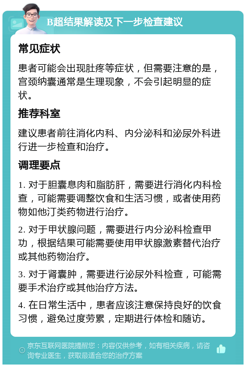 B超结果解读及下一步检查建议 常见症状 患者可能会出现肚疼等症状，但需要注意的是，宫颈纳囊通常是生理现象，不会引起明显的症状。 推荐科室 建议患者前往消化内科、内分泌科和泌尿外科进行进一步检查和治疗。 调理要点 1. 对于胆囊息肉和脂肪肝，需要进行消化内科检查，可能需要调整饮食和生活习惯，或者使用药物如他汀类药物进行治疗。 2. 对于甲状腺问题，需要进行内分泌科检查甲功，根据结果可能需要使用甲状腺激素替代治疗或其他药物治疗。 3. 对于肾囊肿，需要进行泌尿外科检查，可能需要手术治疗或其他治疗方法。 4. 在日常生活中，患者应该注意保持良好的饮食习惯，避免过度劳累，定期进行体检和随访。