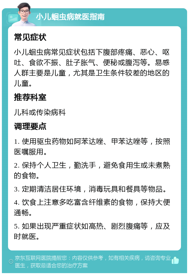 小儿蛔虫病就医指南 常见症状 小儿蛔虫病常见症状包括下腹部疼痛、恶心、呕吐、食欲不振、肚子胀气、便秘或腹泻等。易感人群主要是儿童，尤其是卫生条件较差的地区的儿童。 推荐科室 儿科或传染病科 调理要点 1. 使用驱虫药物如阿苯达唑、甲苯达唑等，按照医嘱服用。 2. 保持个人卫生，勤洗手，避免食用生或未煮熟的食物。 3. 定期清洁居住环境，消毒玩具和餐具等物品。 4. 饮食上注意多吃富含纤维素的食物，保持大便通畅。 5. 如果出现严重症状如高热、剧烈腹痛等，应及时就医。