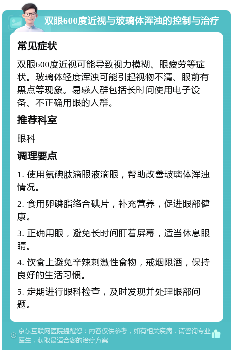 双眼600度近视与玻璃体浑浊的控制与治疗 常见症状 双眼600度近视可能导致视力模糊、眼疲劳等症状。玻璃体轻度浑浊可能引起视物不清、眼前有黑点等现象。易感人群包括长时间使用电子设备、不正确用眼的人群。 推荐科室 眼科 调理要点 1. 使用氨碘肽滴眼液滴眼，帮助改善玻璃体浑浊情况。 2. 食用卵磷脂络合碘片，补充营养，促进眼部健康。 3. 正确用眼，避免长时间盯着屏幕，适当休息眼睛。 4. 饮食上避免辛辣刺激性食物，戒烟限酒，保持良好的生活习惯。 5. 定期进行眼科检查，及时发现并处理眼部问题。