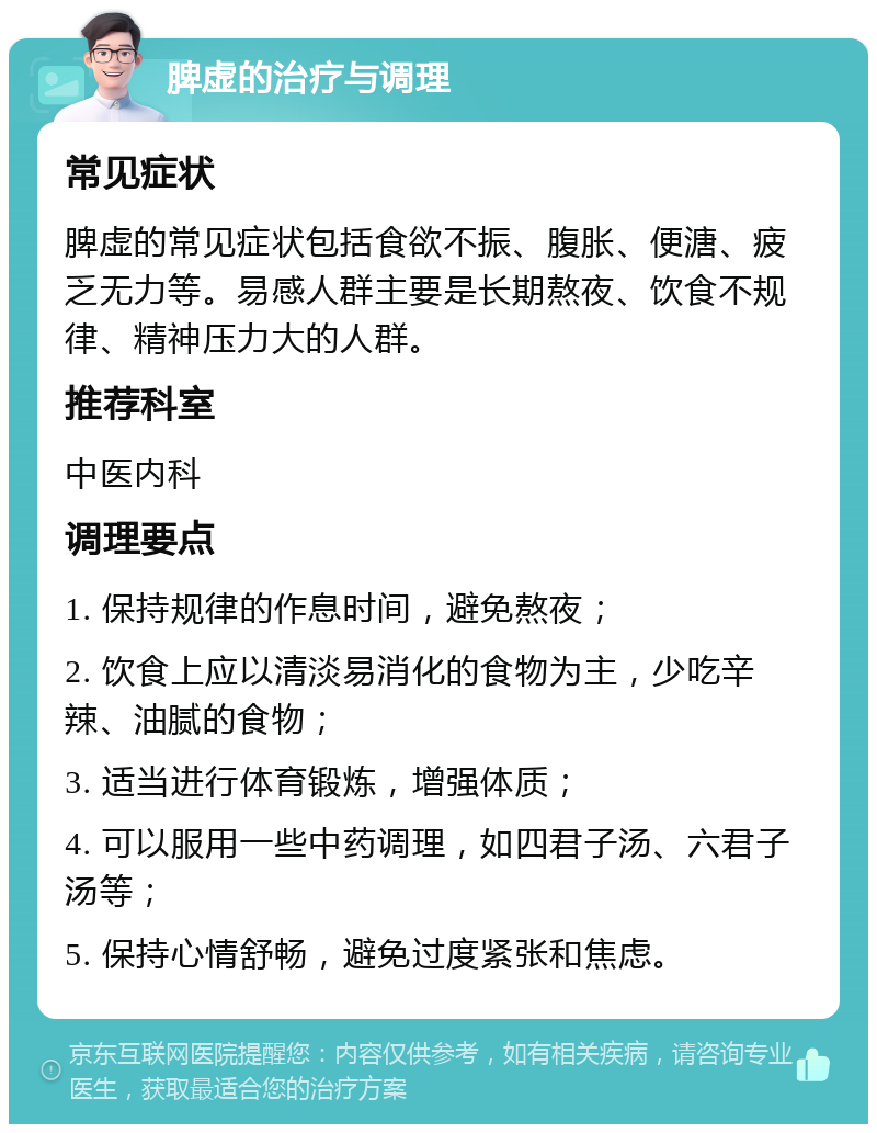 脾虚的治疗与调理 常见症状 脾虚的常见症状包括食欲不振、腹胀、便溏、疲乏无力等。易感人群主要是长期熬夜、饮食不规律、精神压力大的人群。 推荐科室 中医内科 调理要点 1. 保持规律的作息时间，避免熬夜； 2. 饮食上应以清淡易消化的食物为主，少吃辛辣、油腻的食物； 3. 适当进行体育锻炼，增强体质； 4. 可以服用一些中药调理，如四君子汤、六君子汤等； 5. 保持心情舒畅，避免过度紧张和焦虑。