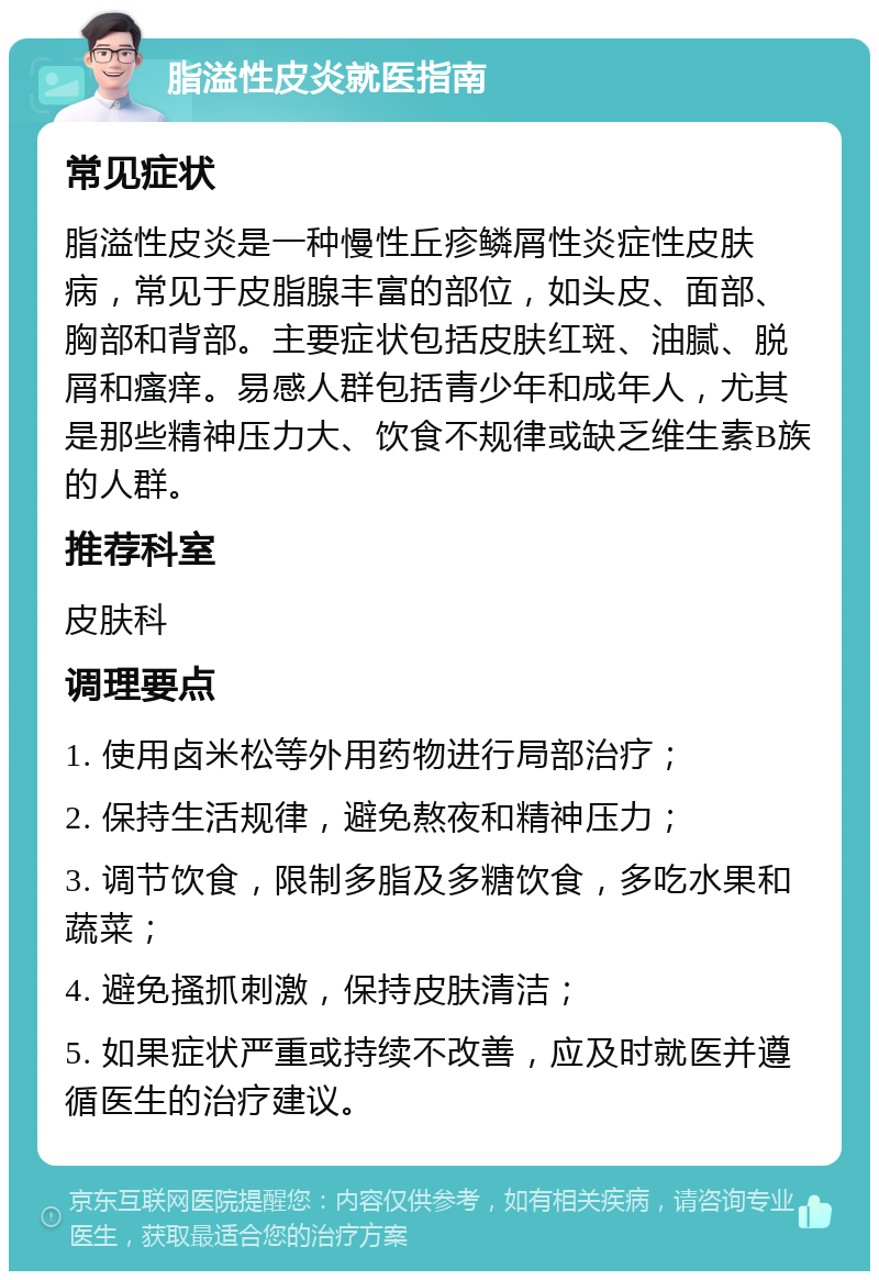 脂溢性皮炎就医指南 常见症状 脂溢性皮炎是一种慢性丘疹鳞屑性炎症性皮肤病，常见于皮脂腺丰富的部位，如头皮、面部、胸部和背部。主要症状包括皮肤红斑、油腻、脱屑和瘙痒。易感人群包括青少年和成年人，尤其是那些精神压力大、饮食不规律或缺乏维生素B族的人群。 推荐科室 皮肤科 调理要点 1. 使用卤米松等外用药物进行局部治疗； 2. 保持生活规律，避免熬夜和精神压力； 3. 调节饮食，限制多脂及多糖饮食，多吃水果和蔬菜； 4. 避免搔抓刺激，保持皮肤清洁； 5. 如果症状严重或持续不改善，应及时就医并遵循医生的治疗建议。