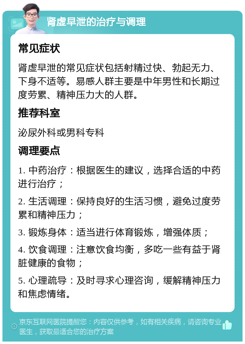 肾虚早泄的治疗与调理 常见症状 肾虚早泄的常见症状包括射精过快、勃起无力、下身不适等。易感人群主要是中年男性和长期过度劳累、精神压力大的人群。 推荐科室 泌尿外科或男科专科 调理要点 1. 中药治疗：根据医生的建议，选择合适的中药进行治疗； 2. 生活调理：保持良好的生活习惯，避免过度劳累和精神压力； 3. 锻炼身体：适当进行体育锻炼，增强体质； 4. 饮食调理：注意饮食均衡，多吃一些有益于肾脏健康的食物； 5. 心理疏导：及时寻求心理咨询，缓解精神压力和焦虑情绪。