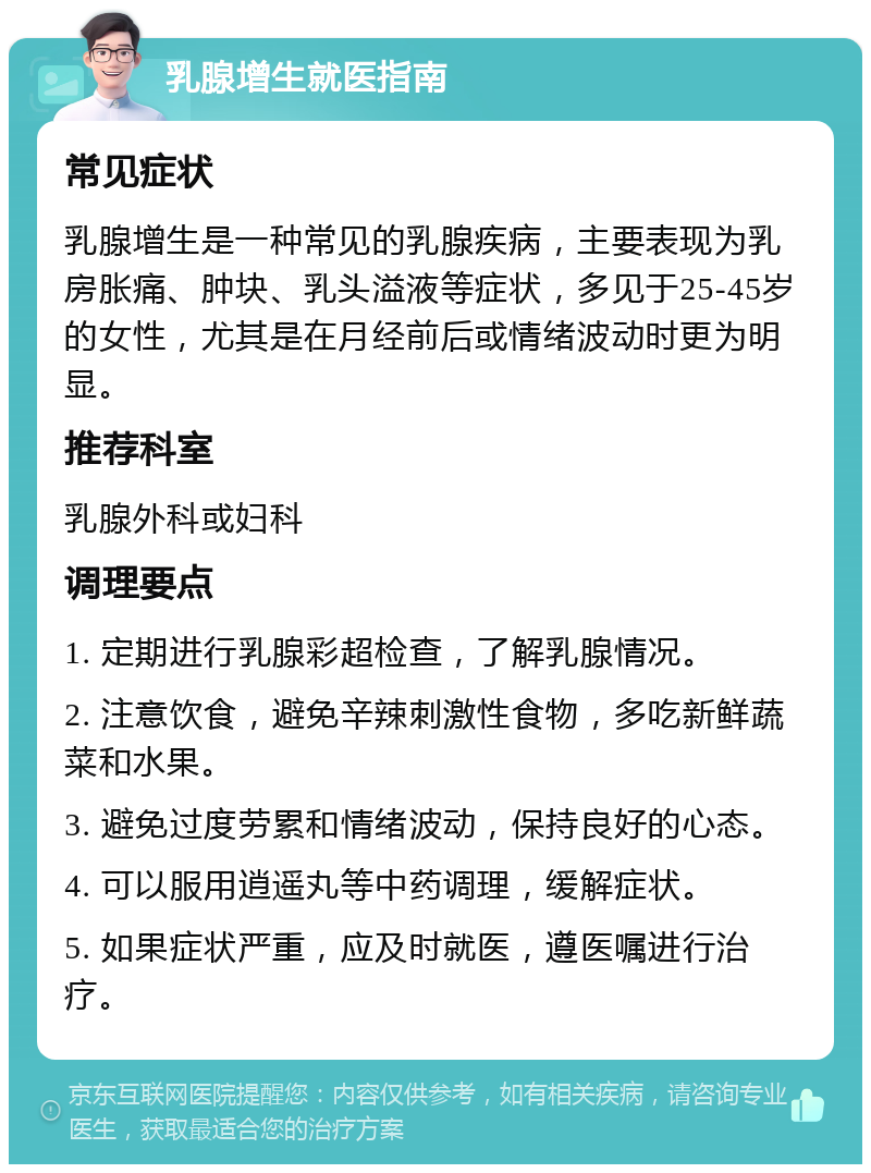 乳腺增生就医指南 常见症状 乳腺增生是一种常见的乳腺疾病，主要表现为乳房胀痛、肿块、乳头溢液等症状，多见于25-45岁的女性，尤其是在月经前后或情绪波动时更为明显。 推荐科室 乳腺外科或妇科 调理要点 1. 定期进行乳腺彩超检查，了解乳腺情况。 2. 注意饮食，避免辛辣刺激性食物，多吃新鲜蔬菜和水果。 3. 避免过度劳累和情绪波动，保持良好的心态。 4. 可以服用逍遥丸等中药调理，缓解症状。 5. 如果症状严重，应及时就医，遵医嘱进行治疗。