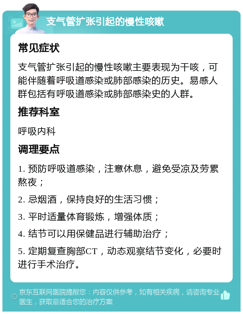 支气管扩张引起的慢性咳嗽 常见症状 支气管扩张引起的慢性咳嗽主要表现为干咳，可能伴随着呼吸道感染或肺部感染的历史。易感人群包括有呼吸道感染或肺部感染史的人群。 推荐科室 呼吸内科 调理要点 1. 预防呼吸道感染，注意休息，避免受凉及劳累熬夜； 2. 忌烟酒，保持良好的生活习惯； 3. 平时适量体育锻炼，增强体质； 4. 结节可以用保健品进行辅助治疗； 5. 定期复查胸部CT，动态观察结节变化，必要时进行手术治疗。