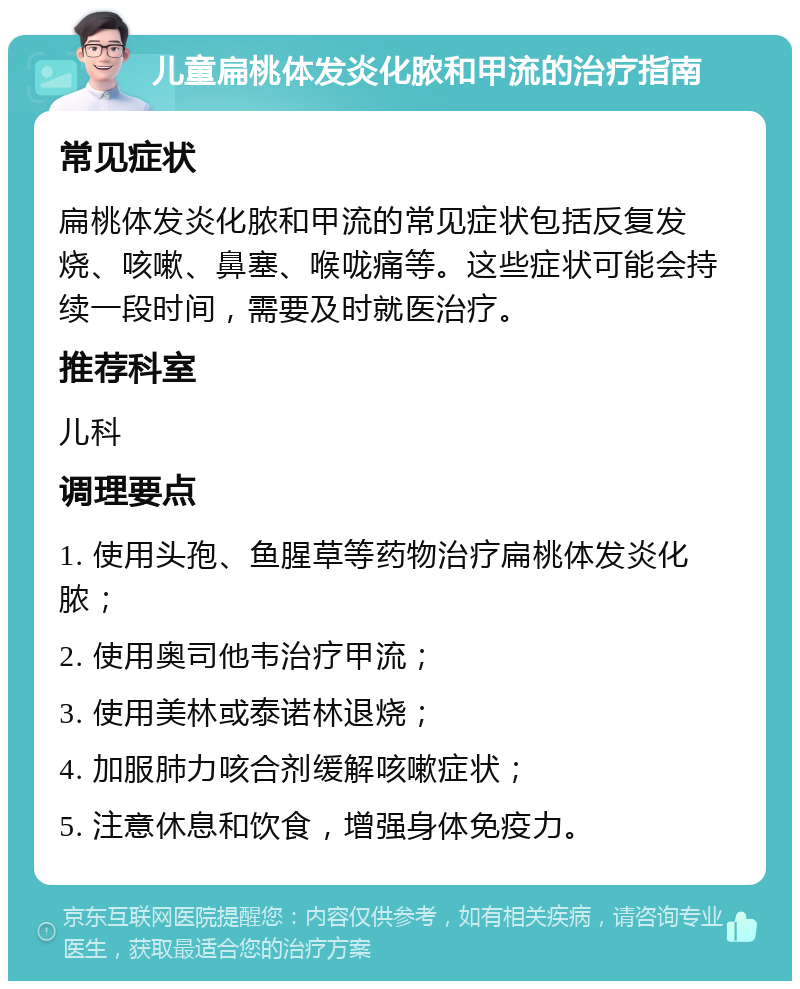 儿童扁桃体发炎化脓和甲流的治疗指南 常见症状 扁桃体发炎化脓和甲流的常见症状包括反复发烧、咳嗽、鼻塞、喉咙痛等。这些症状可能会持续一段时间，需要及时就医治疗。 推荐科室 儿科 调理要点 1. 使用头孢、鱼腥草等药物治疗扁桃体发炎化脓； 2. 使用奥司他韦治疗甲流； 3. 使用美林或泰诺林退烧； 4. 加服肺力咳合剂缓解咳嗽症状； 5. 注意休息和饮食，增强身体免疫力。