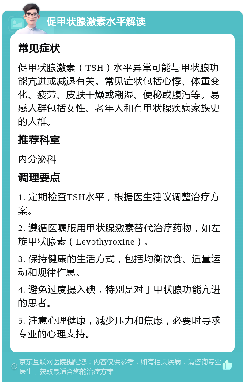 促甲状腺激素水平解读 常见症状 促甲状腺激素（TSH）水平异常可能与甲状腺功能亢进或减退有关。常见症状包括心悸、体重变化、疲劳、皮肤干燥或潮湿、便秘或腹泻等。易感人群包括女性、老年人和有甲状腺疾病家族史的人群。 推荐科室 内分泌科 调理要点 1. 定期检查TSH水平，根据医生建议调整治疗方案。 2. 遵循医嘱服用甲状腺激素替代治疗药物，如左旋甲状腺素（Levothyroxine）。 3. 保持健康的生活方式，包括均衡饮食、适量运动和规律作息。 4. 避免过度摄入碘，特别是对于甲状腺功能亢进的患者。 5. 注意心理健康，减少压力和焦虑，必要时寻求专业的心理支持。