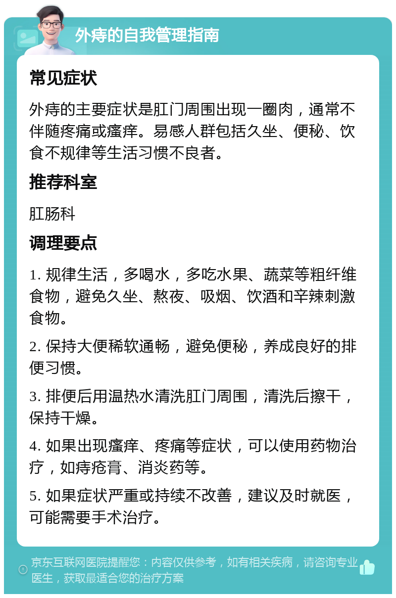 外痔的自我管理指南 常见症状 外痔的主要症状是肛门周围出现一圈肉，通常不伴随疼痛或瘙痒。易感人群包括久坐、便秘、饮食不规律等生活习惯不良者。 推荐科室 肛肠科 调理要点 1. 规律生活，多喝水，多吃水果、蔬菜等粗纤维食物，避免久坐、熬夜、吸烟、饮酒和辛辣刺激食物。 2. 保持大便稀软通畅，避免便秘，养成良好的排便习惯。 3. 排便后用温热水清洗肛门周围，清洗后擦干，保持干燥。 4. 如果出现瘙痒、疼痛等症状，可以使用药物治疗，如痔疮膏、消炎药等。 5. 如果症状严重或持续不改善，建议及时就医，可能需要手术治疗。