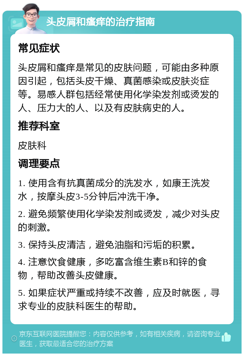 头皮屑和瘙痒的治疗指南 常见症状 头皮屑和瘙痒是常见的皮肤问题，可能由多种原因引起，包括头皮干燥、真菌感染或皮肤炎症等。易感人群包括经常使用化学染发剂或烫发的人、压力大的人、以及有皮肤病史的人。 推荐科室 皮肤科 调理要点 1. 使用含有抗真菌成分的洗发水，如康王洗发水，按摩头皮3-5分钟后冲洗干净。 2. 避免频繁使用化学染发剂或烫发，减少对头皮的刺激。 3. 保持头皮清洁，避免油脂和污垢的积累。 4. 注意饮食健康，多吃富含维生素B和锌的食物，帮助改善头皮健康。 5. 如果症状严重或持续不改善，应及时就医，寻求专业的皮肤科医生的帮助。