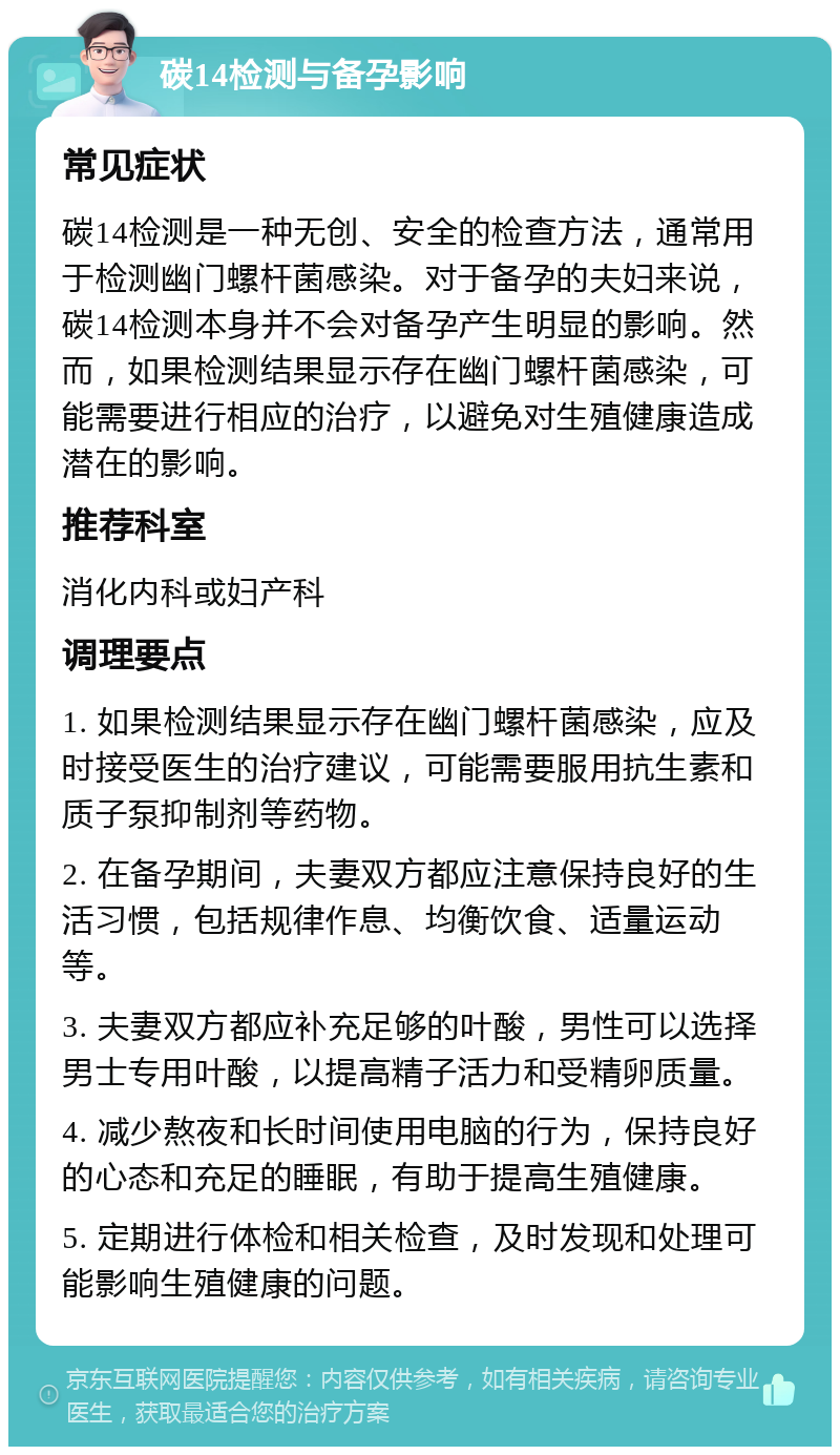 碳14检测与备孕影响 常见症状 碳14检测是一种无创、安全的检查方法，通常用于检测幽门螺杆菌感染。对于备孕的夫妇来说，碳14检测本身并不会对备孕产生明显的影响。然而，如果检测结果显示存在幽门螺杆菌感染，可能需要进行相应的治疗，以避免对生殖健康造成潜在的影响。 推荐科室 消化内科或妇产科 调理要点 1. 如果检测结果显示存在幽门螺杆菌感染，应及时接受医生的治疗建议，可能需要服用抗生素和质子泵抑制剂等药物。 2. 在备孕期间，夫妻双方都应注意保持良好的生活习惯，包括规律作息、均衡饮食、适量运动等。 3. 夫妻双方都应补充足够的叶酸，男性可以选择男士专用叶酸，以提高精子活力和受精卵质量。 4. 减少熬夜和长时间使用电脑的行为，保持良好的心态和充足的睡眠，有助于提高生殖健康。 5. 定期进行体检和相关检查，及时发现和处理可能影响生殖健康的问题。