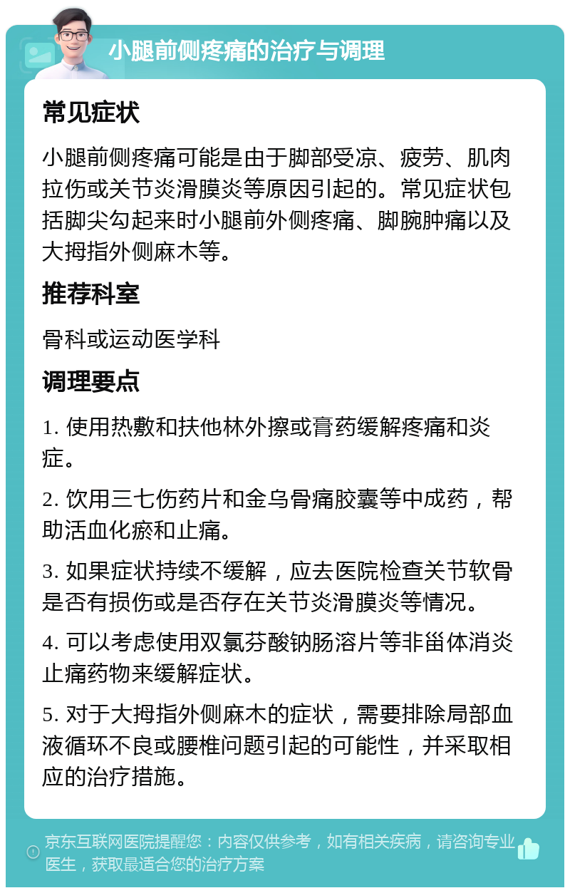 小腿前侧疼痛的治疗与调理 常见症状 小腿前侧疼痛可能是由于脚部受凉、疲劳、肌肉拉伤或关节炎滑膜炎等原因引起的。常见症状包括脚尖勾起来时小腿前外侧疼痛、脚腕肿痛以及大拇指外侧麻木等。 推荐科室 骨科或运动医学科 调理要点 1. 使用热敷和扶他林外擦或膏药缓解疼痛和炎症。 2. 饮用三七伤药片和金乌骨痛胶囊等中成药，帮助活血化瘀和止痛。 3. 如果症状持续不缓解，应去医院检查关节软骨是否有损伤或是否存在关节炎滑膜炎等情况。 4. 可以考虑使用双氯芬酸钠肠溶片等非甾体消炎止痛药物来缓解症状。 5. 对于大拇指外侧麻木的症状，需要排除局部血液循环不良或腰椎问题引起的可能性，并采取相应的治疗措施。