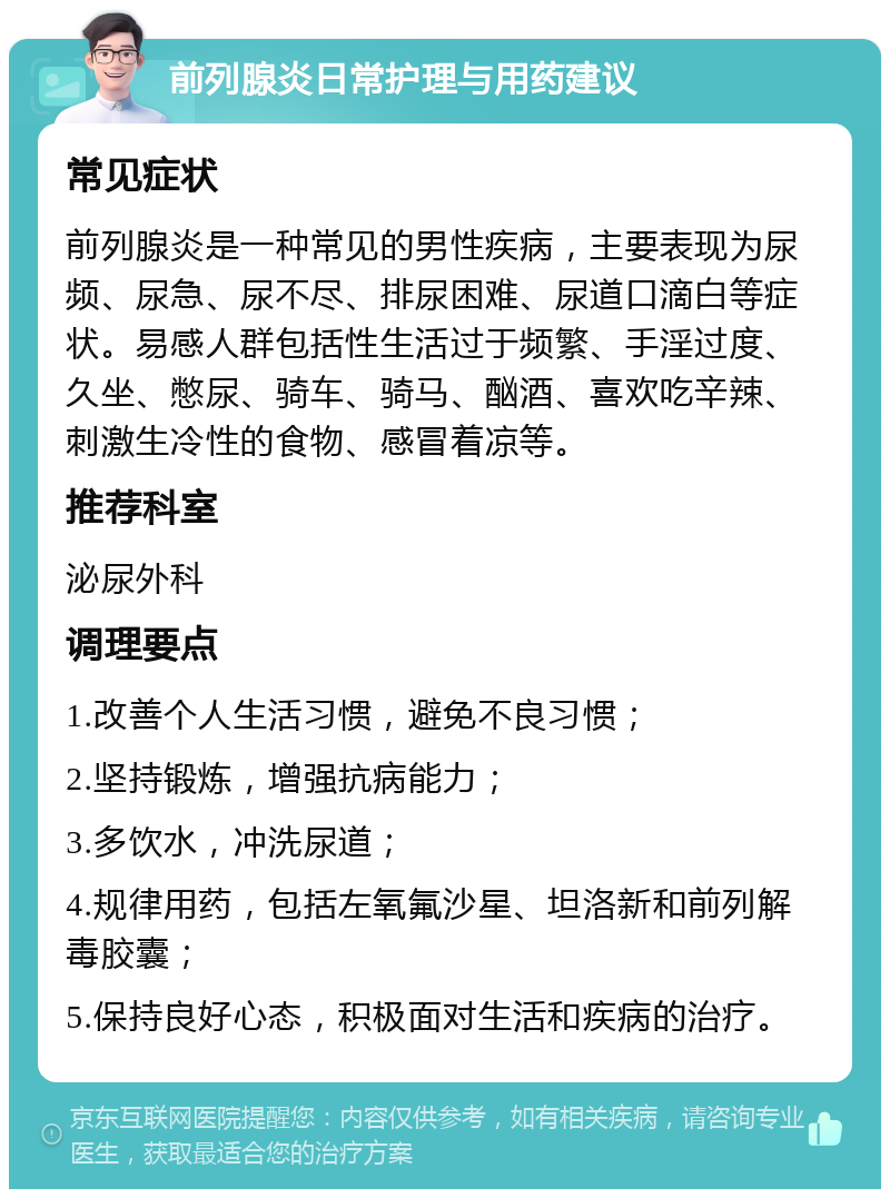 前列腺炎日常护理与用药建议 常见症状 前列腺炎是一种常见的男性疾病，主要表现为尿频、尿急、尿不尽、排尿困难、尿道口滴白等症状。易感人群包括性生活过于频繁、手淫过度、久坐、憋尿、骑车、骑马、酗酒、喜欢吃辛辣、刺激生冷性的食物、感冒着凉等。 推荐科室 泌尿外科 调理要点 1.改善个人生活习惯，避免不良习惯； 2.坚持锻炼，增强抗病能力； 3.多饮水，冲洗尿道； 4.规律用药，包括左氧氟沙星、坦洛新和前列解毒胶囊； 5.保持良好心态，积极面对生活和疾病的治疗。