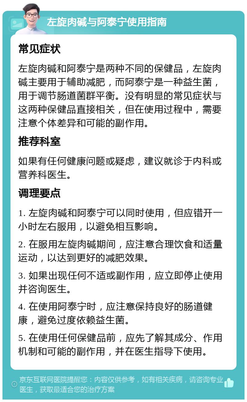 左旋肉碱与阿泰宁使用指南 常见症状 左旋肉碱和阿泰宁是两种不同的保健品，左旋肉碱主要用于辅助减肥，而阿泰宁是一种益生菌，用于调节肠道菌群平衡。没有明显的常见症状与这两种保健品直接相关，但在使用过程中，需要注意个体差异和可能的副作用。 推荐科室 如果有任何健康问题或疑虑，建议就诊于内科或营养科医生。 调理要点 1. 左旋肉碱和阿泰宁可以同时使用，但应错开一小时左右服用，以避免相互影响。 2. 在服用左旋肉碱期间，应注意合理饮食和适量运动，以达到更好的减肥效果。 3. 如果出现任何不适或副作用，应立即停止使用并咨询医生。 4. 在使用阿泰宁时，应注意保持良好的肠道健康，避免过度依赖益生菌。 5. 在使用任何保健品前，应先了解其成分、作用机制和可能的副作用，并在医生指导下使用。