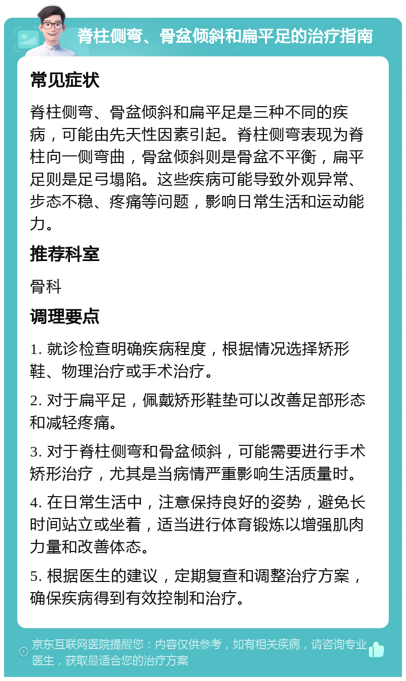 脊柱侧弯、骨盆倾斜和扁平足的治疗指南 常见症状 脊柱侧弯、骨盆倾斜和扁平足是三种不同的疾病，可能由先天性因素引起。脊柱侧弯表现为脊柱向一侧弯曲，骨盆倾斜则是骨盆不平衡，扁平足则是足弓塌陷。这些疾病可能导致外观异常、步态不稳、疼痛等问题，影响日常生活和运动能力。 推荐科室 骨科 调理要点 1. 就诊检查明确疾病程度，根据情况选择矫形鞋、物理治疗或手术治疗。 2. 对于扁平足，佩戴矫形鞋垫可以改善足部形态和减轻疼痛。 3. 对于脊柱侧弯和骨盆倾斜，可能需要进行手术矫形治疗，尤其是当病情严重影响生活质量时。 4. 在日常生活中，注意保持良好的姿势，避免长时间站立或坐着，适当进行体育锻炼以增强肌肉力量和改善体态。 5. 根据医生的建议，定期复查和调整治疗方案，确保疾病得到有效控制和治疗。