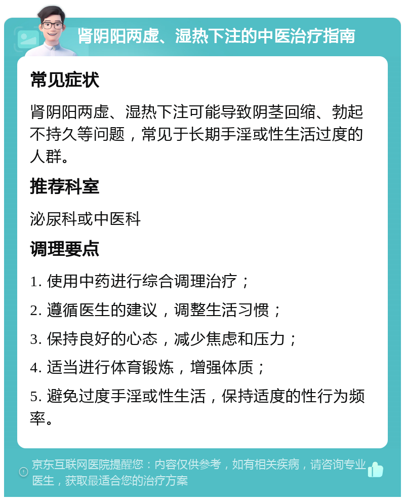 肾阴阳两虚、湿热下注的中医治疗指南 常见症状 肾阴阳两虚、湿热下注可能导致阴茎回缩、勃起不持久等问题，常见于长期手淫或性生活过度的人群。 推荐科室 泌尿科或中医科 调理要点 1. 使用中药进行综合调理治疗； 2. 遵循医生的建议，调整生活习惯； 3. 保持良好的心态，减少焦虑和压力； 4. 适当进行体育锻炼，增强体质； 5. 避免过度手淫或性生活，保持适度的性行为频率。