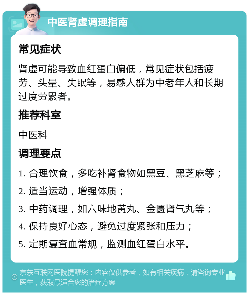 中医肾虚调理指南 常见症状 肾虚可能导致血红蛋白偏低，常见症状包括疲劳、头晕、失眠等，易感人群为中老年人和长期过度劳累者。 推荐科室 中医科 调理要点 1. 合理饮食，多吃补肾食物如黑豆、黑芝麻等； 2. 适当运动，增强体质； 3. 中药调理，如六味地黄丸、金匮肾气丸等； 4. 保持良好心态，避免过度紧张和压力； 5. 定期复查血常规，监测血红蛋白水平。