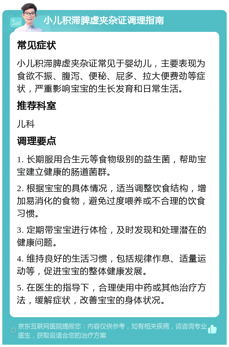 小儿积滞脾虚夹杂证调理指南 常见症状 小儿积滞脾虚夹杂证常见于婴幼儿，主要表现为食欲不振、腹泻、便秘、屁多、拉大便费劲等症状，严重影响宝宝的生长发育和日常生活。 推荐科室 儿科 调理要点 1. 长期服用合生元等食物级别的益生菌，帮助宝宝建立健康的肠道菌群。 2. 根据宝宝的具体情况，适当调整饮食结构，增加易消化的食物，避免过度喂养或不合理的饮食习惯。 3. 定期带宝宝进行体检，及时发现和处理潜在的健康问题。 4. 维持良好的生活习惯，包括规律作息、适量运动等，促进宝宝的整体健康发展。 5. 在医生的指导下，合理使用中药或其他治疗方法，缓解症状，改善宝宝的身体状况。