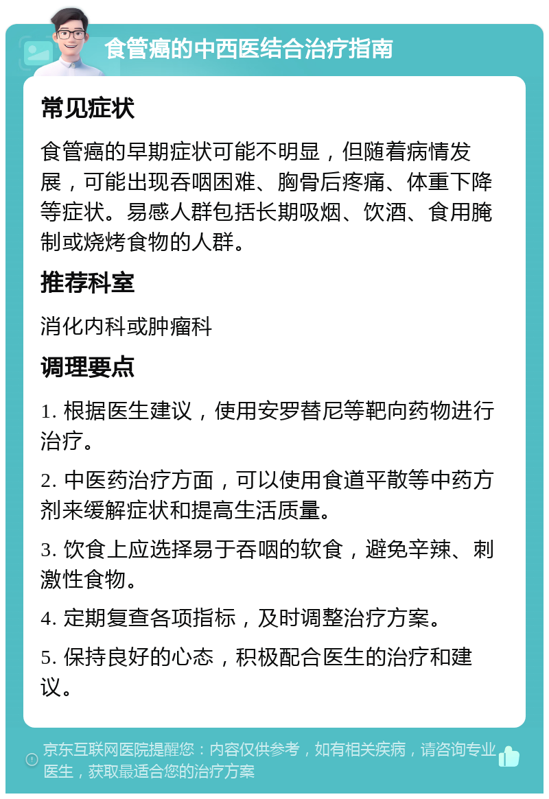 食管癌的中西医结合治疗指南 常见症状 食管癌的早期症状可能不明显，但随着病情发展，可能出现吞咽困难、胸骨后疼痛、体重下降等症状。易感人群包括长期吸烟、饮酒、食用腌制或烧烤食物的人群。 推荐科室 消化内科或肿瘤科 调理要点 1. 根据医生建议，使用安罗替尼等靶向药物进行治疗。 2. 中医药治疗方面，可以使用食道平散等中药方剂来缓解症状和提高生活质量。 3. 饮食上应选择易于吞咽的软食，避免辛辣、刺激性食物。 4. 定期复查各项指标，及时调整治疗方案。 5. 保持良好的心态，积极配合医生的治疗和建议。